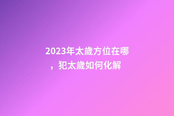 2023年太歲方位在哪，犯太歲如何化解